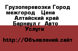 Грузоперевозки Город межгород › Цена ­ 10 - Алтайский край, Барнаул г. Авто » Услуги   